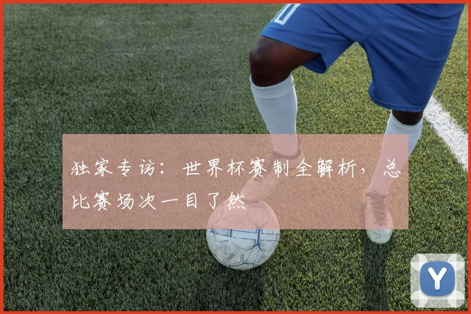 独家专访：世界杯赛制全解析，总比赛场次一目了然