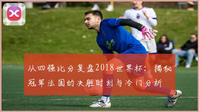 从四强比分复盘2018世界杯：揭秘冠军法国的决胜时刻与冷门分析