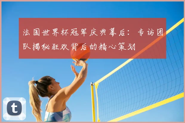 法国世界杯冠军庆典幕后:专访团队揭秘狂欢背后的精心策划