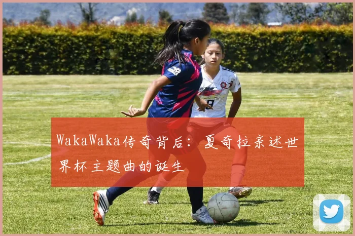 WakaWaka传奇背后:夏奇拉亲述世界杯主题曲的诞生