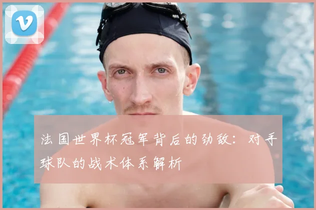 法国世界杯冠军背后的劲敌:对手球队的战术体系解析
