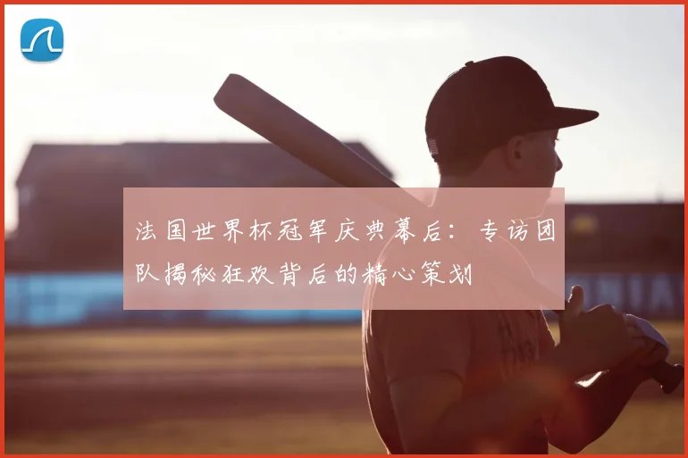 法国世界杯冠军庆典幕后：专访团队揭秘狂欢背后的精心策划