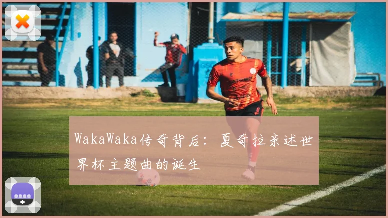 WakaWaka传奇背后:夏奇拉亲述世界杯主题曲的诞生